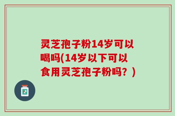灵芝孢子粉14岁可以喝吗(14岁以下可以食用灵芝孢子粉吗?) 灵芝孢子粉14岁可以喝吗(14岁以下可以食用灵芝孢子粉吗?)