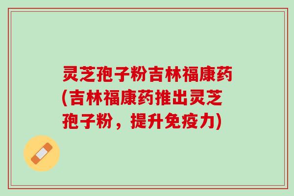 灵芝孢子粉吉林福康药(吉林福康药推出灵芝孢子粉，提升免疫力)
