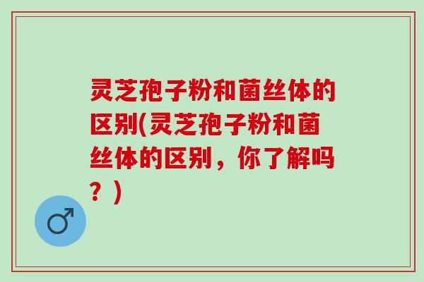 灵芝孢子粉和菌丝体的区别(灵芝孢子粉和菌丝体的区别,你了解吗?) 灵芝孢子粉和菌丝体的区别(灵芝孢子粉和菌丝体的区别,你了解吗?)