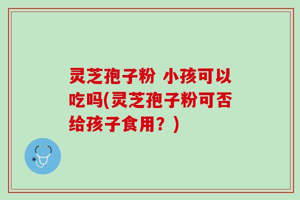 灵芝孢子粉 小孩可以吃吗(灵芝孢子粉可否给孩子食用？)