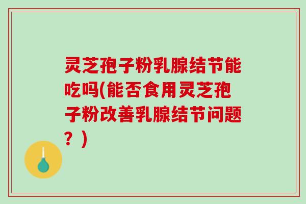 灵芝孢子粉乳腺结节能吃吗(能否食用灵芝孢子粉改善乳腺结节问题？)