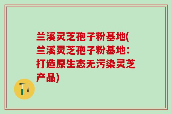 兰溪灵芝孢子粉基地(兰溪灵芝孢子粉基地：打造原生态无污染灵芝产品)