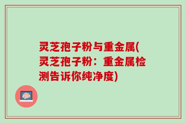灵芝孢子粉与重金属(灵芝孢子粉：重金属检测告诉你纯净度)