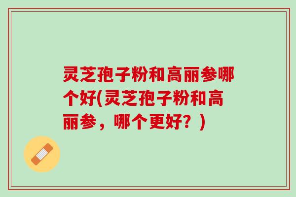 灵芝孢子粉和高丽参哪个好(灵芝孢子粉和高丽参，哪个更好？)