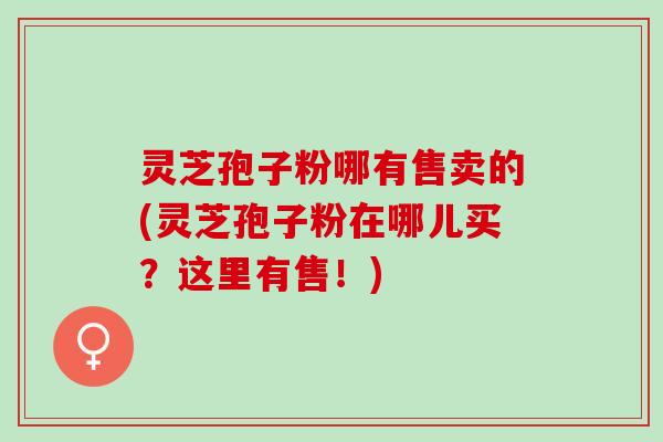 灵芝孢子粉哪有售卖的(灵芝孢子粉在哪儿买？这里有售！)