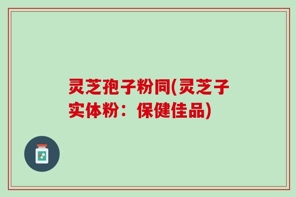 灵芝孢子粉同(灵芝子实体粉：保健佳品)
