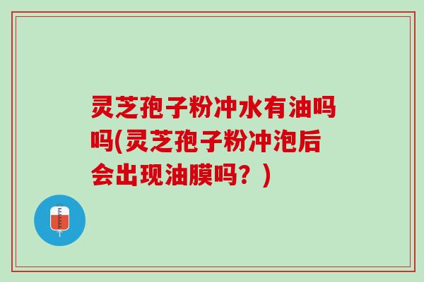 灵芝孢子粉冲水有油吗吗(灵芝孢子粉冲泡后会出现油膜吗？)