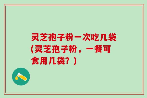 灵芝孢子粉一次吃几袋(灵芝孢子粉，一餐可食用几袋？)