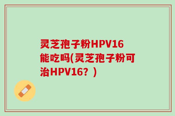 灵芝孢子粉HPV16能吃吗(灵芝孢子粉可治HPV16？)
