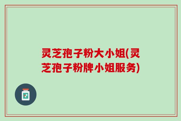 灵芝孢子粉大小姐(灵芝孢子粉牌小姐服务)