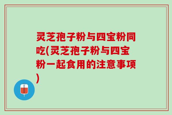 灵芝孢子粉与四宝粉同吃(灵芝孢子粉与四宝粉一起食用的注意事项)