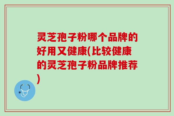 灵芝孢子粉哪个品牌的好用又健康(比较健康的灵芝孢子粉品牌推荐)