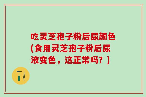 吃灵芝孢子粉后尿颜色(食用灵芝孢子粉后尿液变色，这正常吗？)