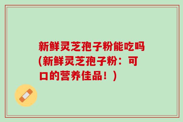 新鲜灵芝孢子粉能吃吗(新鲜灵芝孢子粉:可口的营养佳品!) 新鲜灵芝孢子粉能吃吗(新鲜灵芝孢子粉:可口的营养佳品!)