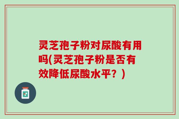 灵芝孢子粉对尿酸有用吗(灵芝孢子粉是否有效降低尿酸水平？)