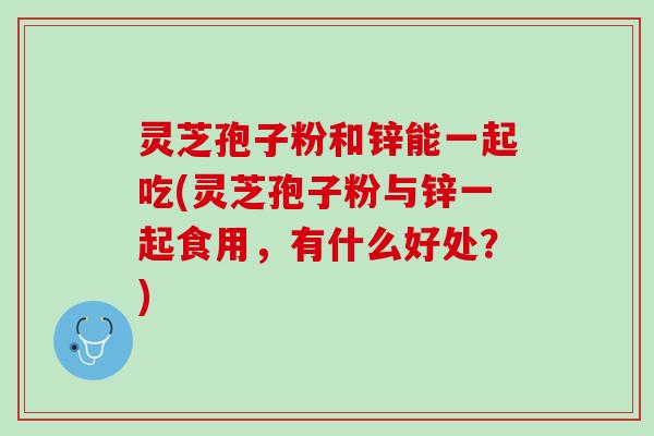 灵芝孢子粉和锌能一起吃(灵芝孢子粉与锌一起食用,有什么好处?) 灵芝孢子粉和锌能一起吃(灵芝孢子粉与锌一起食用,有什么好处?)