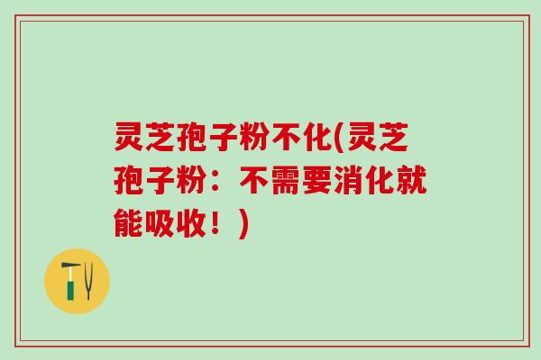 灵芝孢子粉不化(灵芝孢子粉：不需要消化就能吸收！)