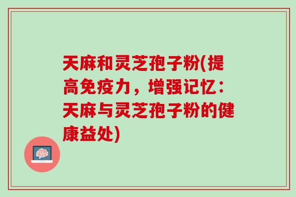 天麻和灵芝孢子粉(提高免疫力,增强记忆:天麻与灵芝孢子粉的健康益处) 天麻和灵芝孢子粉(提高免疫力,增强记忆:天麻与灵芝孢子粉的健康益处)