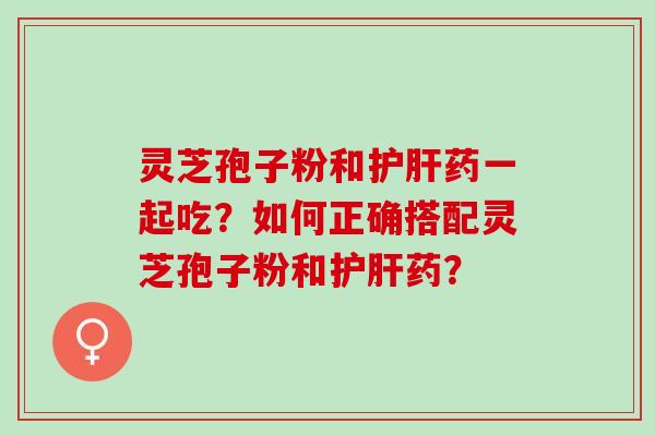 灵芝孢子粉和药一起吃？如何正确搭配灵芝孢子粉和药？
