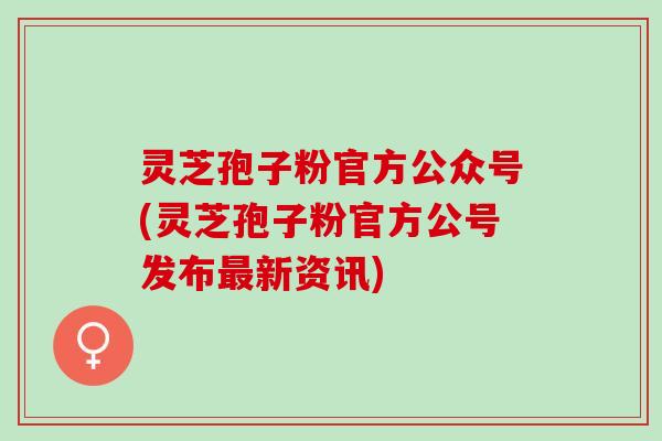 灵芝孢子粉官方公众号(灵芝孢子粉官方公号发布最新资讯)
