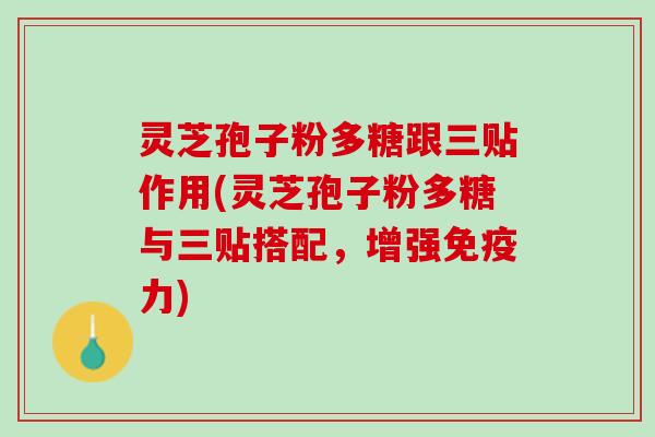 灵芝孢子粉多糖跟三贴作用(灵芝孢子粉多糖与三贴搭配，增强免疫力)