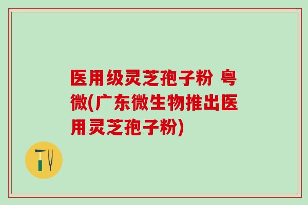 医用级灵芝孢子粉 粤微(广东微生物推出医用灵芝孢子粉)