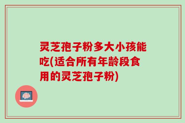 灵芝孢子粉多大小孩能吃(适合所有年龄段食用的灵芝孢子粉) 灵芝孢子粉多大小孩能吃(适合所有年龄段食用的灵芝孢子粉)