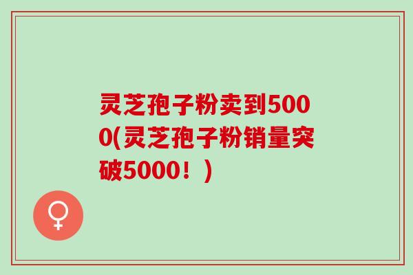 灵芝孢子粉卖到5000(灵芝孢子粉销量突破5000！)