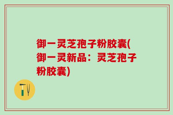 御一灵芝孢子粉胶囊(御一灵新品：灵芝孢子粉胶囊)