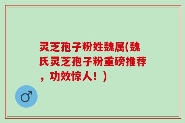 灵芝孢子粉姓魏属(魏氏灵芝孢子粉重磅推荐，功效惊人！)