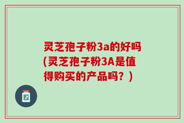 灵芝孢子粉3a的好吗(灵芝孢子粉3A是值得购买的产品吗？)