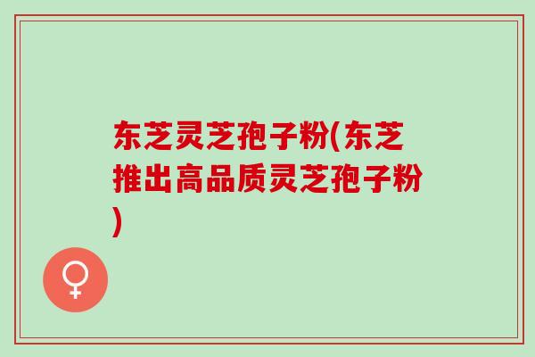 东芝灵芝孢子粉(东芝推出高品质灵芝孢子粉)