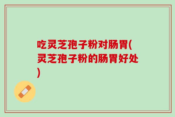 吃灵芝孢子粉对肠胃(灵芝孢子粉的肠胃好处) 吃灵芝孢子粉对肠胃(灵芝孢子粉的肠胃好处)