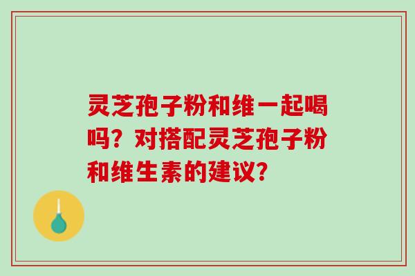 灵芝孢子粉和维一起喝吗？对搭配灵芝孢子粉和维生素的建议？