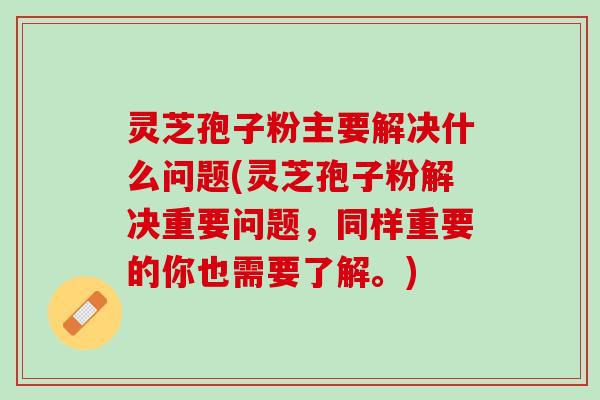 灵芝孢子粉主要解决什么问题(灵芝孢子粉解决重要问题，同样重要的你也需要了解。)