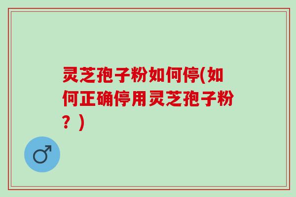 灵芝孢子粉如何停(如何正确停用灵芝孢子粉？)