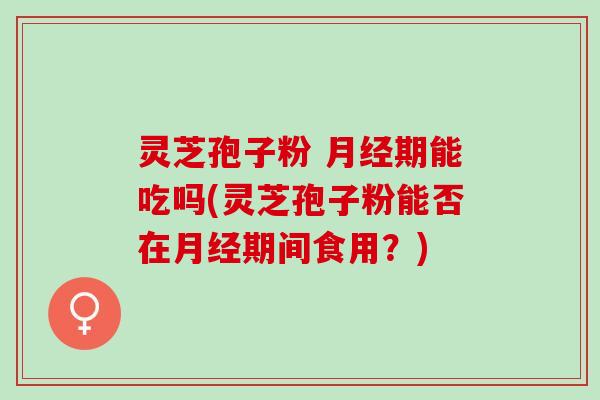 灵芝孢子粉 月经期能吃吗(灵芝孢子粉能否在月经期间食用？)