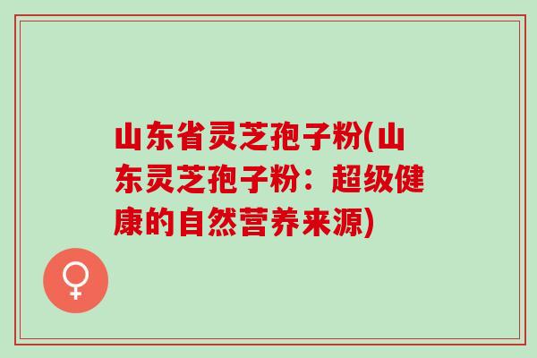 山东省灵芝孢子粉(山东灵芝孢子粉：超级健康的自然营养来源)