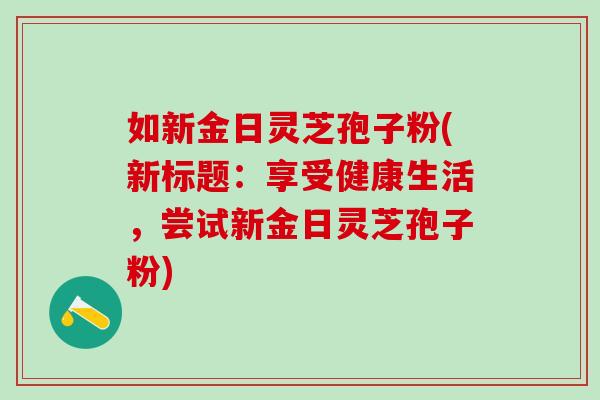 如新金日灵芝孢子粉(新标题：享受健康生活，尝试新金日灵芝孢子粉)