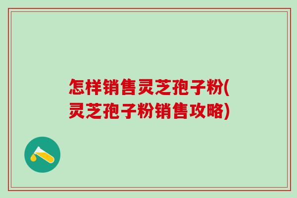 怎样销售灵芝孢子粉(灵芝孢子粉销售攻略)