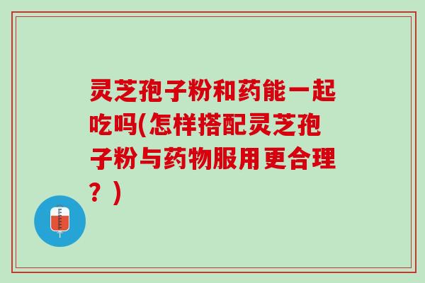 灵芝孢子粉和药能一起吃吗(怎样搭配灵芝孢子粉与药物服用更合理？)