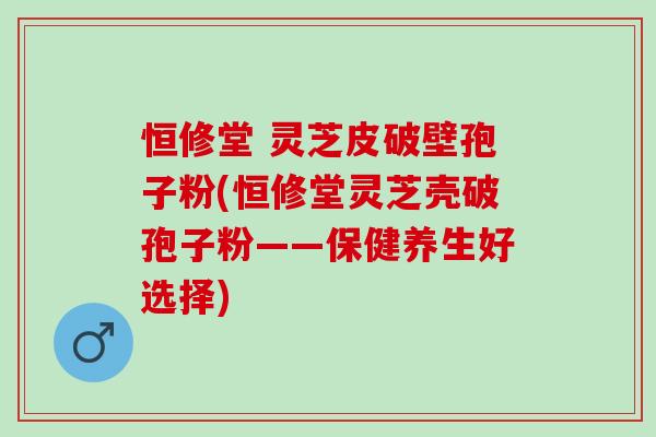 恒修堂 灵芝皮破壁孢子粉(恒修堂灵芝壳破孢子粉——保健养生好选择)