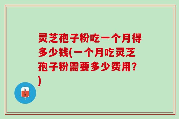 灵芝孢子粉吃一个月得多少钱(一个月吃灵芝孢子粉需要多少费用？)