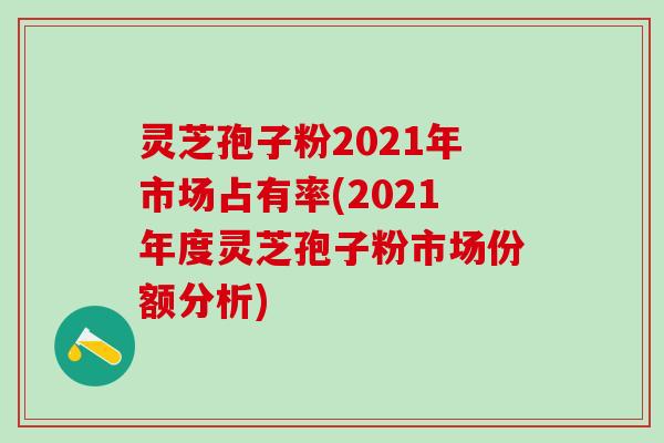 灵芝孢子粉2021年市场占有率(2021年度灵芝孢子粉市场份额分析) 灵芝孢子粉2021年市场占有率(2021年度灵芝孢子粉市场份额分析)