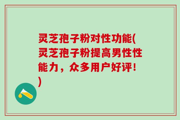 灵芝孢子粉对性功能(灵芝孢子粉提高男性性能力，众多用户好评！)
