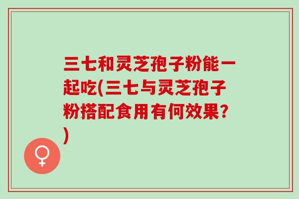 三七和灵芝孢子粉能一起吃(三七与灵芝孢子粉搭配食用有何效果?) 三七和灵芝孢子粉能一起吃(三七与灵芝孢子粉搭配食用有何效果?)