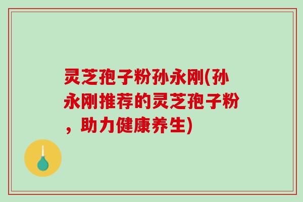 灵芝孢子粉孙永刚(孙永刚推荐的灵芝孢子粉，助力健康养生)