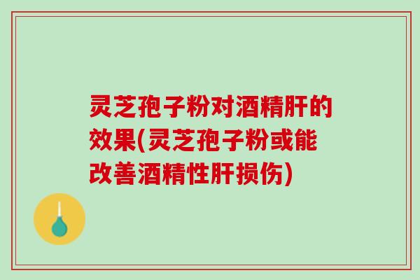灵芝孢子粉对酒精肝的效果(灵芝孢子粉或能改善酒精性肝损伤)