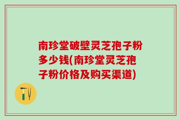 南珍堂破壁灵芝孢子粉多少钱(南珍堂灵芝孢子粉价格及购买渠道)