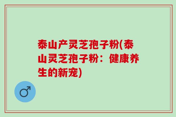 泰山产灵芝孢子粉(泰山灵芝孢子粉：健康养生的新宠)